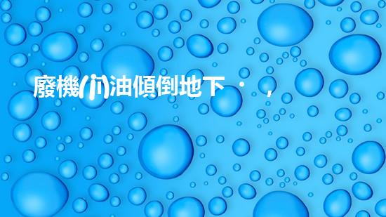 廢機(jī)油傾倒地下，誰將為環(huán)境買單？